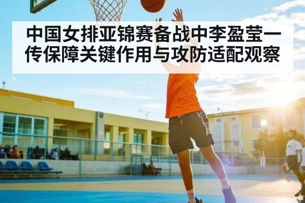 中国女排亚锦赛备战中李盈莹一传保障关键作用与攻防适配观察